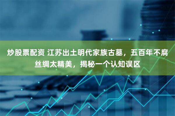 炒股票配资 江苏出土明代家族古墓，五百年不腐丝绸太精美，揭秘一个认知误区