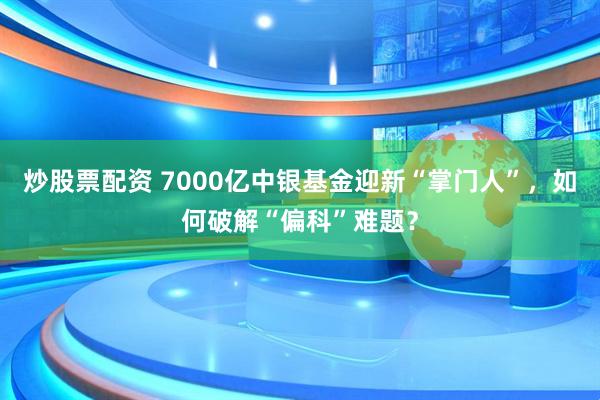 炒股票配资 7000亿中银基金迎新“掌门人”，如何破解“偏科”难题？