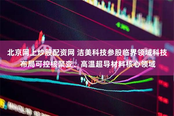 北京网上炒股配资网 洁美科技参股临界领域科技 布局可控核聚变、高温超导材料核心领域