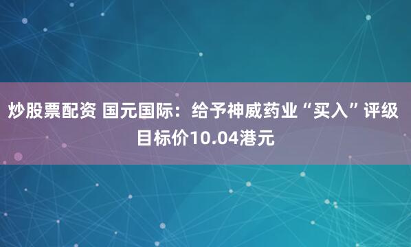 炒股票配资 国元国际：给予神威药业“买入”评级 目标价10.04港元