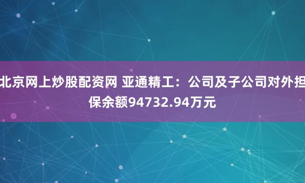 北京网上炒股配资网 亚通精工：公司及子公司对外担保余额94732.94万元
