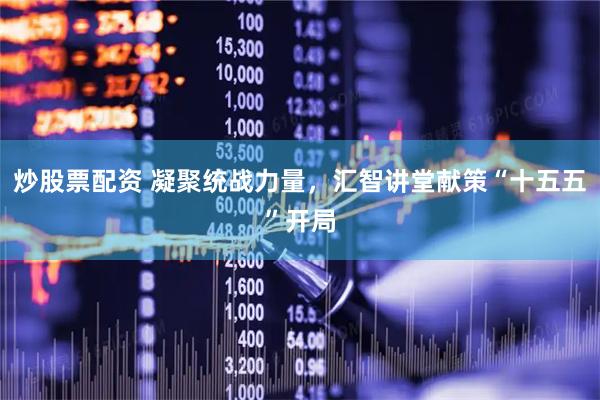 炒股票配资 凝聚统战力量，汇智讲堂献策“十五五”开局