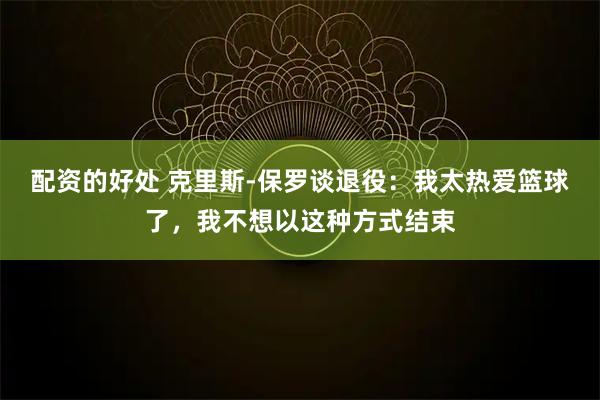 配资的好处 克里斯-保罗谈退役：我太热爱篮球了，我不想以这种方式结束