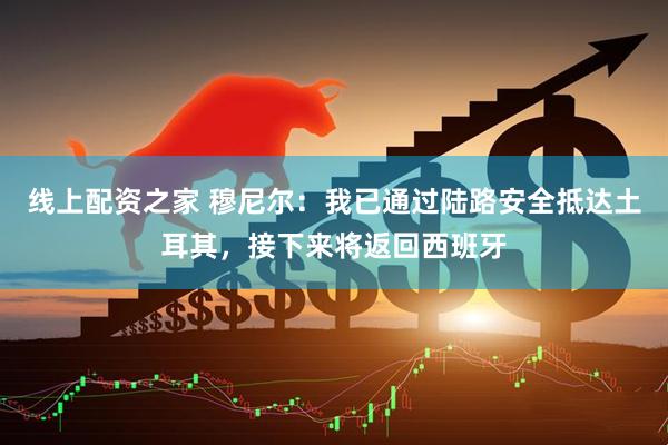 线上配资之家 穆尼尔：我已通过陆路安全抵达土耳其，接下来将返回西班牙