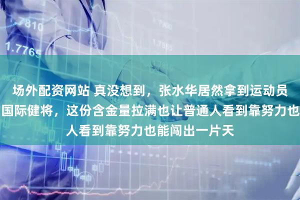 场外配资网站 真没想到，张水华居然拿到运动员里最高级别的国际健将，这份含金量拉满也让普通人看到靠努力也能闯出一片天