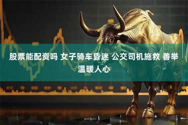 股票能配资吗 女子骑车昏迷 公交司机施救 善举温暖人心