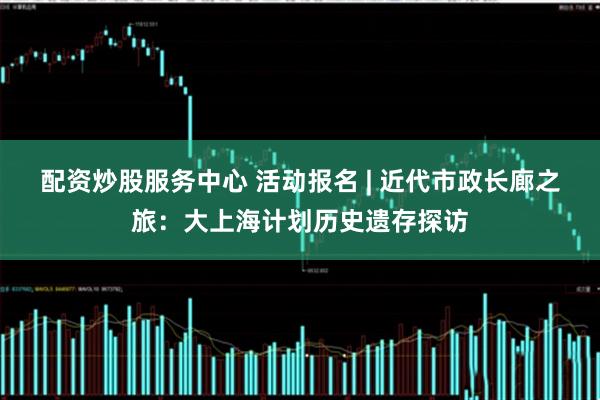 配资炒股服务中心 活动报名 | 近代市政长廊之旅：大上海计划历史遗存探访