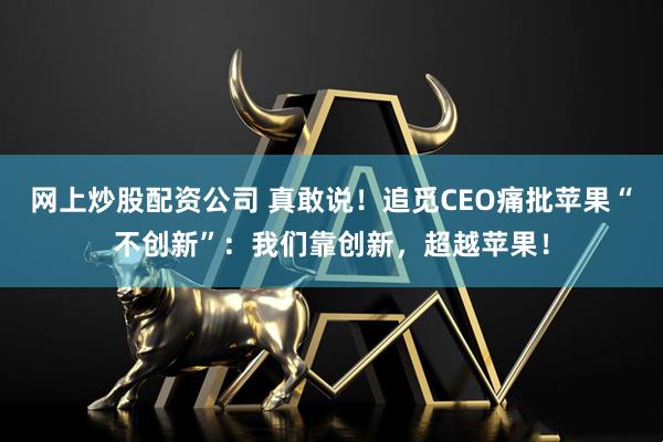 网上炒股配资公司 真敢说！追觅CEO痛批苹果“不创新”：我们靠创新，超越苹果！