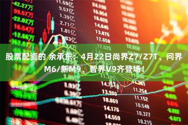 股票配资的 余承东：4月22日尚界Z7/Z7T、问界M6/新M9、智界V9齐登场！