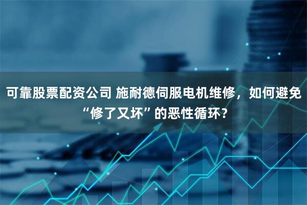 可靠股票配资公司 施耐德伺服电机维修，如何避免“修了又坏”的恶性循环？