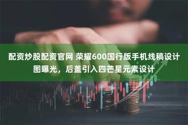 配资炒股配资官网 荣耀600国行版手机线稿设计图曝光，后盖引入四芒星元素设计
