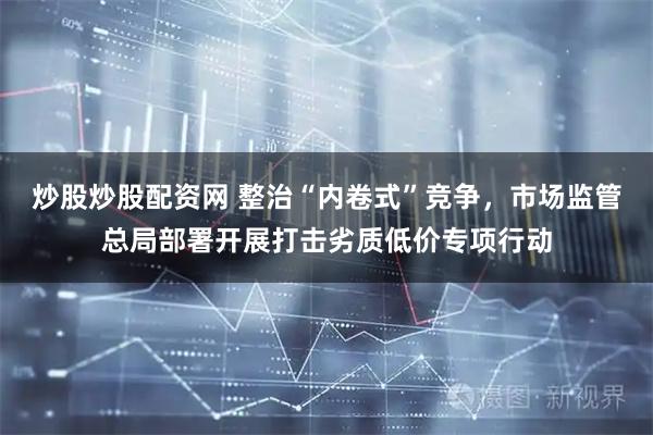 炒股炒股配资网 整治“内卷式”竞争，市场监管总局部署开展打击劣质低价专项行动