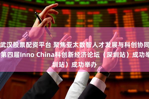 武汉股票配资平台 聚焦亚太数智人才发展与科创协同——第四届Inno China科创新经济论坛（深圳站）成功举办