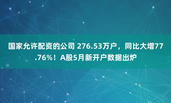 国家允许配资的公司 276.53万户，同比大增77.76%！A股5月新开户数据出炉